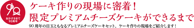 ケーキ作りの現場に密着！限定プレミアムチーズケーキができるまで 90周年の目玉ともなるプレミアムチーズケーキセット。ケーキ作りの現場をご紹介します！