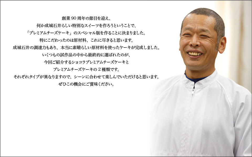 創業90周年の節目を迎え、何か成城石井らしい特別なスイーツを作ろうということで、「プレミアムチーズケーキ」のスペシャル版を作ることに決まりました。特にこだわったのは原材料、これに尽きると思います。成城石井の調達力もあり、本当に素晴らしい原材料を使ったケーキが完成しました。いくつもの試作品の中から最終的に選ばれたのが、今回ご紹介するショコラプレミアムチーズケーキとプレミアムチーズケーキの2種類です。それぞれタイプが異なりますので、シーンに合わせて楽しんでいただけると思います。ぜひこの機会にご賞味ください。