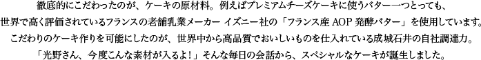 徹底的にこだわったのが、ケーキの原材料。例えばプレミアムチーズケーキに使うバター一つとっても、世界で高く評価されているフランスの老舗乳業メーカー イズニー社の「フランス産AOP発酵バター」を使用しています。こだわりのケーキ作りを可能にしたのが、世界中から高品質でおいしいものを仕入れている成城石井の自社調達力。「光野さん、今度こんな素材が入るよ！」そんな毎日の会話から、スペシャルなケーキが誕生しました。