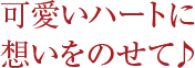 可愛いハートに想いをのせて♪