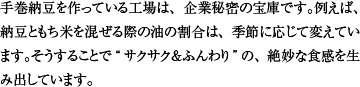 手巻納豆を作っている工場は、企業秘密の宝庫です。例えば、納豆ともち米を混ぜる際の油の割合は、季節に応じて変えています。そうすることで“サクサク＆ふんわり”の、絶妙な食感を生み出しています。