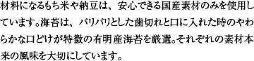 材料になるもち米や納豆は、安心できる国産素材のみを使用しています。海苔は、パリパリとした歯切れと口に入れた時のやわらかな口どけが特徴の有明産海苔を厳選。それぞれの素材本来の風味を大切にしています。