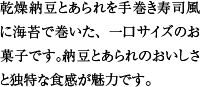 乾燥納豆とあられを手巻き寿司風に海苔で巻いた、一口サイズのお菓子です。納豆とあられのおいしさと独特な食感が魅力です。