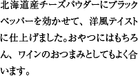 北海道産チーズパウダーにブラックペッパーを効かせて、洋風テイストに仕上げました。おやつにはもちろん、ワインのおつまみとしてもよく合います。