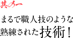 其の一 まるで職人技のような熟練された技術！