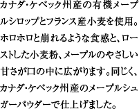 カナダ・ケベック州産の有機メープルシロップとフランス産小麦を使用。ホロホロと崩れるような食感と、ローストした小麦粉、メープルのやさしい甘さが口の中に広がります。同じく、カナダ・ケベック州産のメープルシュガーパウダーで仕上げました。