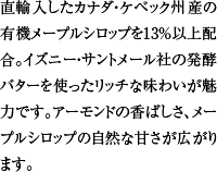 直輸入したカナダ・ケベック州産の有機メープルシロップを13%以上配合。イズニー・サントメール社の発酵バターを使ったリッチな味わいが魅力です。アーモンドの香ばしさ、メープルシロップの自然な甘さが広がります。