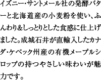 イズニー・サントメール社の発酵バターと北海道産の小麦粉を使い、ふんわり＆しっとりとした食感に仕上げました。成城石井が直輸入したカナダ・ケベック州産の有機メープルシロップの持つやさしい味わいが魅力です。