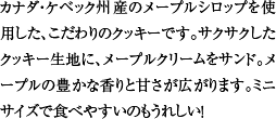 カナダ・ケベック州産のメープルシロップを使用した、こだわりのクッキーです。サクサクしたクッキー生地に、メープルクリームをサンド。メープルの豊かな香りと甘さが広がります。ミニサイズで食べやすいのもうれしい！