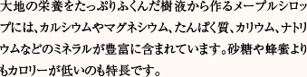 大地の栄養をたっぷりふくんだ樹液から作るメープルシロップには、カルシウムやマグネシウム、たんぱく質、カリウム、ナトリウムなどのミネラルが豊富に含まれています。砂糖や蜂蜜よりもカロリーが低いのも特長です。