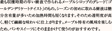 最も収穫時期の早い樹液で作られるメープルシロップのグレード「ゴールデンデリケートテイスト」のもの。シーズンの初めに取れる樹液は糖分含有量が多いため加熱時間も短くなります。そのため透明度が高く、軽くて繊細な味わいに仕上がります。メープル特有の風味を楽しむため、パンやスイーツにそのままかけて使うのがおすすめです。