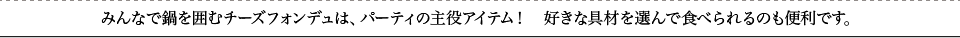 みんなで鍋を囲むチーズフォンデュは、パーティの主役アイテム！　好きな具材を選んで食べられるのも便利です。