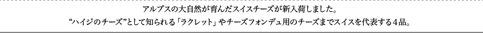アルプスの大自然が育んだスイスチーズが新入荷しました。“ハイジのチーズ”として知られる「ラクレット」やチーズフォンデュ用のチーズまでスイスを代表する４品。