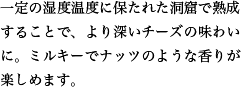 一定の湿度温度に保たれた洞窟で熟成することで、より深いチーズの味わいに。ミルキーでナッツのような香りが楽しめます。