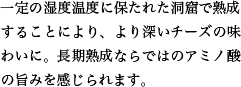 一定の湿度温度に保たれた洞窟で熟成することにより、より深いチーズの味わいに。長期熟成ならではのアミノ酸の旨みを感じられます。