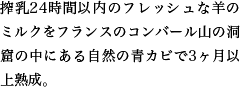 世界三大ブルーチーズのひとつ。フランスのコンバール山の洞窟の中にある自然の青カビで３ヶ月以上熟成。搾乳から２４時間以内の新鮮な乳を使用しています。羊乳ならではの濃厚な味わいが楽しめます。