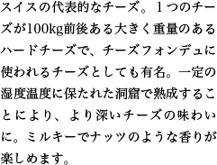 スイスの代表的なチーズ。１つのチーズが100kg前後ある大きく重量のあるハードチーズで、チーズフォンデュに使われるチーズとしても有名。一定の湿度温度に保たれた洞窟で熟成することにより、より深いチーズの味わいに。ミルキーでナッツのような香りが楽しめます。