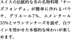 スイスの伝統的な冬の名物料理「チーズフォンデュ」が簡単に作れるパウチ。グリエール7%、エメンタール35%とマウンテンチーズを混ぜ、白ワインを効かせた本格的な味わいが楽しめます。