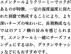 エメンタールよりクリーミーでコクがあるのが特徴。一定の湿度温度に保たれた洞窟で熟成することにより、より深いチーズの味わいに。長期熟成ならではのアミノ酸の旨みを感じられます。エメンタールと一緒にチーズフォンデュにするほか、グラタンやキッシュなどにもおすすめです。