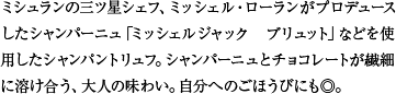 ミシュランの三ツ星シェフ、ミッシェル・ローランがプロデュースしたシャンパーニュ「ミッシェルジャック ブリュット」などを使用したシャンパントリュフ。シャンパーニュとチョコレートが繊細に溶け合う、大人の味わい。自分へのごほうびにも◎。