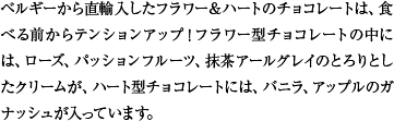 ベルギーから直輸入したフラワー＆ハートのチョコレートは、食べる前からテンションアップ！フラワー型チョコレートの中には、ローズ、パッションフルーツ、抹茶アールグレイのとろりとしたクリームが、ハート型チョコレートには、バニラ、アップルのガナッシュが入っています。