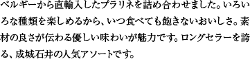 ベルギーから直輸入したプラリネを詰め合わせました。いろいろな種類を楽しめるから、いつ食べても飽きないおいしさ。素材の良さが伝わる優しい味わいが魅力です。ロングセラーを誇る、成城石井の人気アソートです。