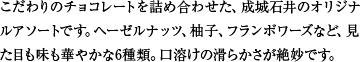 こだわりのチョコレートを詰め合わせた、成城石井のオリジナルアソートです。ヘーゼルナッツ、柚子、フランボワーズなど、見た目も味も華やかな6種類。口溶けの滑らかさが絶妙です。