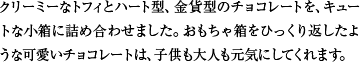 クリーミーなトフィとハート型、金貨型のチョコレートを、キュートな小箱に詰め合わせました。おもちゃ箱をひっくり返したような可愛いチョコレートは、子供も大人も元気にしてくれます。