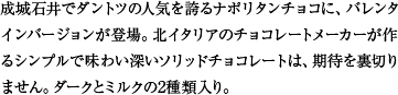 成城石井でダントツの人気を誇るナポリタンチョコに、バレンタインバージョンが登場。北イタリアのチョコレートメーカーが作るシンプルで味わい深いソリッドチョコレートは、期待を裏切りません。ダークとミルクの2種類入り。