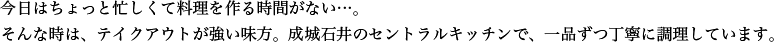 今日はちょっと忙しくて料理を作る時間がない…。そんな時は、テイクアウトが強い味方。成城石井のセントラルキッチンで、一品ずつ丁寧に調理しています。