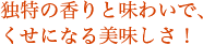 独特の香りと味わいで、くせになる美味しさ！