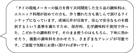 「タイの現地メーカーの協力を得て共同開発した全６品の調味料は、エスニック料理が初めての方も、作り慣れた方も楽しんで頂けるラインナップになっています。成城石井が目指す、安心で安全なものを提供するという基準を満たすため、保存料、化学調味料不使用で作った、こだわりの調味料です。そのまま使うのはもちろん、下味に効かせたり、複数の調味料を合わせたり、さまざまなアレンジが可能です。ご家庭で気軽にお使い頂ければ幸いです。」