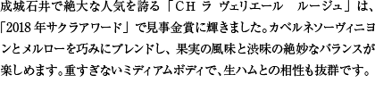 成城石井で絶大な人気を誇る「ＣＨ ラ ヴェリエール　ルージュ」は、「2018年サクラアワード」で見事金賞に輝きました。カベルネソーヴィニヨンとメルローを巧みにブレンドし、果実の風味と渋味の絶妙なバランスが楽しめます。重すぎないミディアムボディで、生ハムとの相性も抜群です。