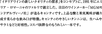 「イタリアワインの新しいクオリティの探求」をコンセプトに、1991年にエミリア・ロマーニャのファルリで創立した、注目のワインメーカー「ＭＧＭモンドデルヴィーノ社」が造るキャンティです。上品な酸と果実風味が織り成す柔らかな飲み口が特徴。キャンティのやさしいタンニンは、生ハムやサラミなどと好相性。コスパ抜群なのもうれしい一本です。