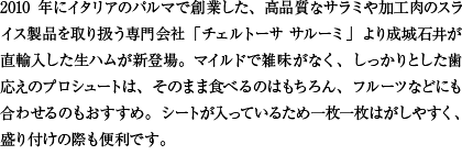2010年にイタリアのパルマで創業した、高品質なサラミや加工肉のスライス製品を取り扱う専門会社「チェルトーサ サルーミ」より成城石井が直輸入した生ハムが新登場。マイルドで雑味がなく、しっかりとした歯応えのプロシュートは、そのまま食べるのはもちろん、フルーツなどにも合わせるのもおすすめ。シートが入っているため一枚一枚はがしやすく、盛り付けの際も便利です。