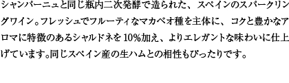 シャンパーニュと同じ瓶内二次発酵で造られた、スペインのスパークリングワイン。フレッシュでフルーティなマカベオ種を主体に、コクと豊かなアロマに特徴のあるシャルドネを10％加え、よりエレガントな味わいに仕上げています。同じスペイン産の生ハムとの相性もぴったりです。