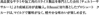 高品質なサラミや加工肉のスライス製品を専門とした会社「チェルトーサ サルーミ」より成城石井が直輸入。0.8mmに切り落としたプロシュート クルードは、マイルドで雑味がなく、軽やかな味わいが楽しめます。