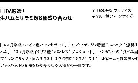 LBV厳選！ 生ハムとサラミ類6種盛り合わせ ¥ 1,680+税（フルサイズ）¥ 980+税（ハーフサイズ） ¥ 1,680+税（フルサイズ） ¥ 980+税（ハーフサイズ） 「14ヶ月熟成スペイン産ハモンセラーノ」「アルトアディジェ特産“スペック”燻製生ハム」「 10ヶ月熟成イタリア産“ボンレス”プロシュート」「ハンガリーの“食べる国宝”マンガリッツァ豚のサラミ」「ミラノ特産“ミラノサラミ”」「ボローニャ特産モルタデッラハム」の6種を盛り合わせた大満足の一皿です。