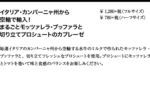 イタリア・カンパーニャ州から空輸で輸入！まるごとモッツァレラ・ブッファラと切り立てプロシュートのカプレーゼ ¥ 1,280+税（フルサイズ） ¥ 780+税（ハーフサイズ） 毎週イタリアのカンパーニャ州から空輸する水牛のミルクで作られたモッツァレラ・ブッファラと、切り立てフレッシュなプロシュートを使用。プロシュートにモッツァレラとトマトを巻いて味と食感のバランスをお楽しみください。