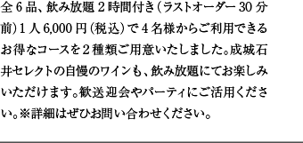 全6品、飲み放題2時間付き（ラストオーダー30分前）1人6,000円（税込）で4名様からご利用できるお得なコースを２種類ご用意いたしました。成城石井セレクトの自慢のワインも、飲み放題にてお楽しみいただけます。歓送迎会やパーティにご活用ください。※詳細はぜひお問い合わせください。