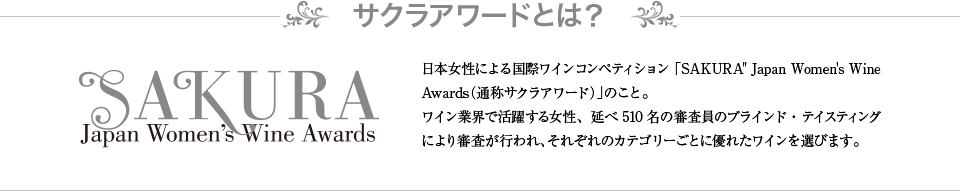 サクラアワードとは？ 日本女性による国際ワインコンペティション「SAKURA&quot; Japan Women's Wine Awards（通称サクラアワード）」のこと。ワイン業界で活躍する女性、延べ510名の審査員のブラインド・テイスティングにより審査が行われ、それぞれのカテゴリーごとに優れたワインを選びます。