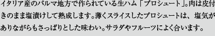 イタリア産のパルマ地方で作られている生ハム「プロシュート」。肉は皮付きのまま塩漬けして熟成します。薄くスライスしたプロシュートは、塩気がありながらもさっぱりとした味わい。サラダやフルーツによく合います。