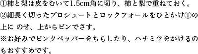 ①柿と梨は皮をむいて1.5cm角に切り、柿と梨で重ねておく。②細長く切ったプロシュートとロックフォールをひとかけ①の上にのせ、上からピンでさす。※お好みでピンクペッパーをちらしたり、ハチミツをかけるのもおすすめです。