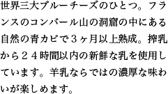 世界三大ブルーチーズのひとつ。フランスのコンバール山の洞窟の中にある自然の青カビで３ヶ月以上熟成。搾乳から２４時間以内の新鮮な乳を使用しています。羊乳ならではの濃厚な味わいが楽しめます。