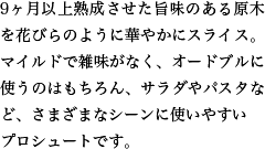 9ヶ月以上熟成させた旨味のある原木を花びらのように華やかにスライス。マイルドで雑味がなく、オードブルに使うのはもちろん、サラダやパスタなど、さまざまなシーンに使いやすいプロシュートです。