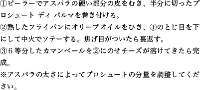 ①ピーラーでアスパラの硬い部分の皮をむき、半分に切ったプロシュート ディ パルマを巻き付ける。②熱したフライパンにオリーブオイルをひき、①のとじ目を下にして中火でソテーする。焦げ目がついたら裏返す。③６等分したカマンベールを②にのせチーズが溶けてきたら完成。※アスパラの太さによってプロシュートの分量を調整してください。