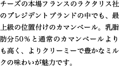 チーズの本場フランスのラクタリス社のプレジデントブランドの中でも、最上級の位置付けのカマンベール。乳脂肪分50％と通常のカマンベールよりも高く、よりクリーミーで豊かなミルクの味わいが魅力です。