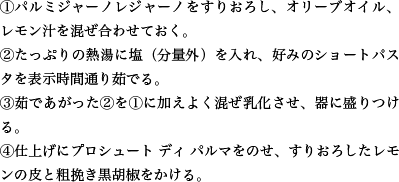 ①パルミジャーノレジャーノをすりおろし、オリーブオイル、レモン汁を混ぜ合わせておく。②たっぷりの熱湯に塩（分量外）を入れ、好みのショートパスタを表示時間通り茹でる。③茹であがった②を①に加えよく混ぜ乳化させ、器に盛りつける。④仕上げにプロシュート ディ パルマをのせ、すりおろしたレモンの皮と粗挽き黒胡椒をかける。