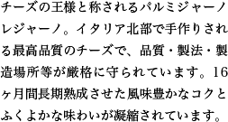 チーズの王様と称されるパルミジャーノレジャーノ。イタリア北部で手作りされる最高品質のチーズで、品質・製法・製造場所等が厳格に守られています。16ヶ月間長期熟成させた風味豊かなコクとふくよかな味わいが凝縮されています。