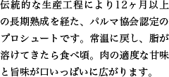 伝統的な生産工程により12ヶ月以上の長期熟成を経た、パルマ協会認定のプロシュートです。常温に戻し、脂が溶けてきたら食べ頃。肉の適度な甘味と旨味が口いっぱいに広がります。